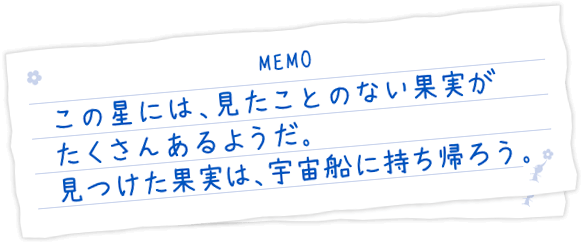 この星には、見たことのない果実がたくさんあるようだ。見つけた果実は、宇宙船に持ち帰ろう。