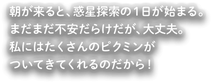 朝がくると、惑星探索の1日が始まる。まだまだ不安だらけだが、大丈夫。私にはたくさんのピクミンがついてきてくれるのだから！