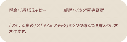 料金：1回100ルピー / 場所：イカダ屋事務所 / 「アイテム集め」と「タイムアタック」の2つの遊びから選んでいただけます。