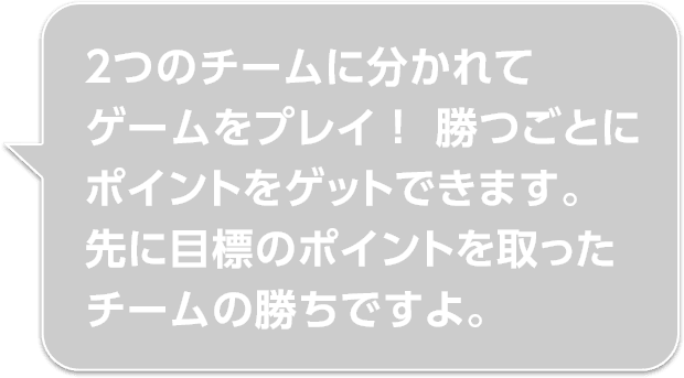 ２つのチームに分かれてゲームをプレイ！ 勝つごとにポイントをゲットできます。先に目標のポイントを取ったチームの勝ちですよ。