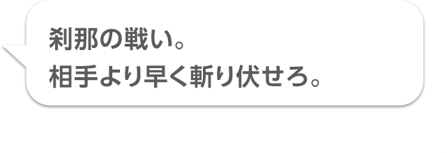 刹那の戦い。相手より早く斬り伏せろ。