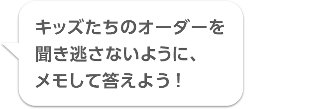 キッズたちのオーダーを聞き逃さないように、メモして答えよう！