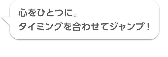 心をひとつに。タイミングを合わせてジャンプ！