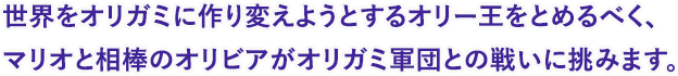 世界をオリガミに作り変えようとするオリー王をとめるべく、マリオと相棒のオリビアがオリガミ軍団との戦いに挑みます。