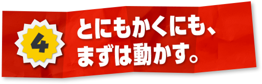 4 とにもかくにも、まずは動かす。