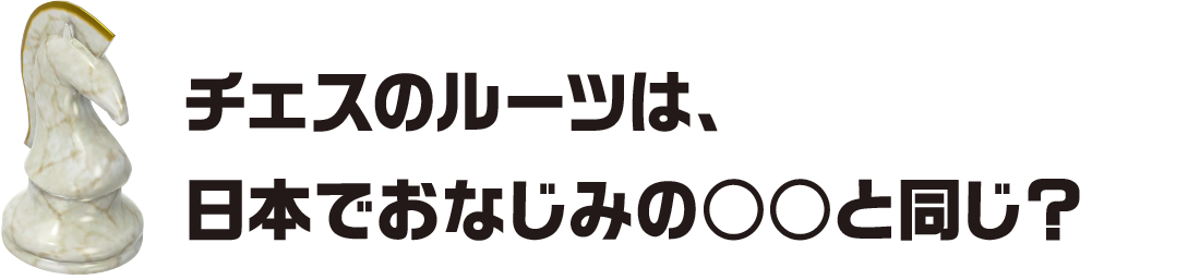 チェスのルーツは、日本でおなじみの○○と同じ？