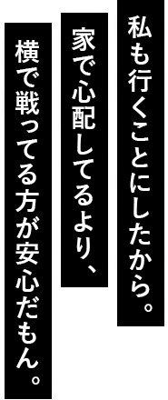 私も行くことにしたから。家で心配してるより、横で戦ってる方が安心だもん。