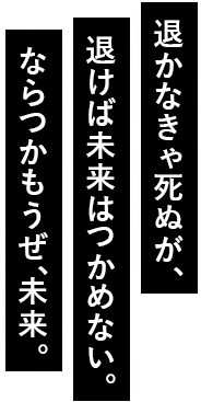 退かなきゃ死ぬが、退けば未来はつかめない。ならつかもうぜ、未来。