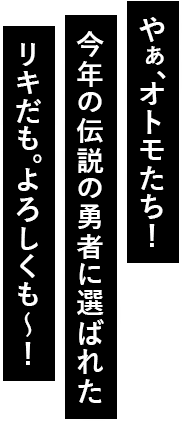 やぁ、オトモたち！今年の伝説の勇者に選ばれたリキだも。よろしくも～！