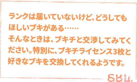 ランクは届いてないけど、どうしてもほしいブキがある……そんなときは、ブキチと交渉してみてください。特別に、ブキチライセンス3枚と好きなブキを交換してくれるようです。