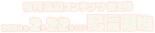 有料追加コンテンツ第2弾 2024年2月22日（木）配信開始