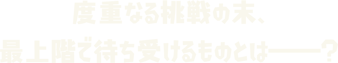 度重なる挑戦の末、 最上階で待ち受けるものとは――？