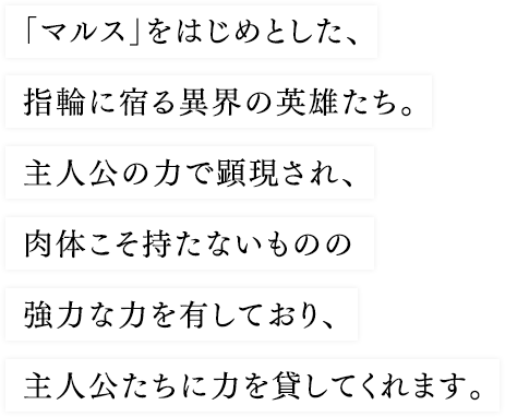 「マルス」をはじめとした、指輪に宿る異界の英雄たち。主人公の力で顕現され、肉体こそ持たないものの強力な力を有しており、主人公たちに力を貸してくれます。