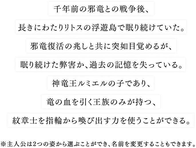 千年前の邪竜との戦争後、長きにわたりリトスの浮遊島で眠り続けていた。邪竜復活の兆しと共に突如目覚めるが、眠り続けた弊害か、過去の記憶を失っている。神竜王ルミエルの子であり、竜の血を引く王族のみが持つ、紋章士を指輪から喚び出す力を使うことができる。※主人公は2つの姿から選ぶことができ、名前を変更することもできます。