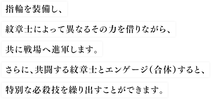 指輪を装備し、紋章士によって異なるその力を借りながら、共に戦場へ進軍します。さらに、共闘する紋章士とエンゲージ（合体）すると、特別な必殺技を繰り出すことができます。