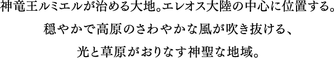 神竜ルミエルが治める大地。エレオス大陸の中心に位置する。穏やかで高原のさわやかな風が吹き抜ける、光と草原がおりなす神聖な地域。
