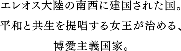 エレオス大陸の南西に建国された国。平和と共生を提唱する聖王が治める、博愛主義国家。