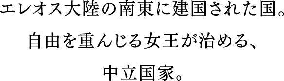 エレオス大陸の南東に建国された国。自由と解放を重んじる女王が治める、永世中立国家。