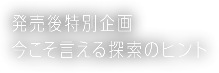 発売後特別企画 今こそ言える探索のヒント