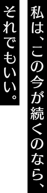 私は、この今が続くのなら、それでもいい。