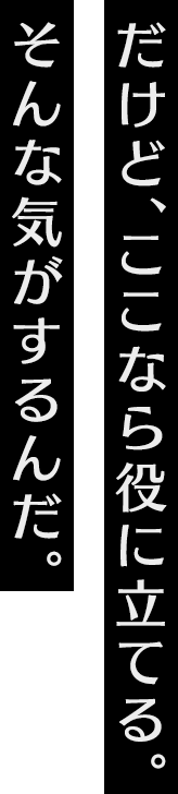 だけど、ここなら役に立てる。そんな気がするんだ。