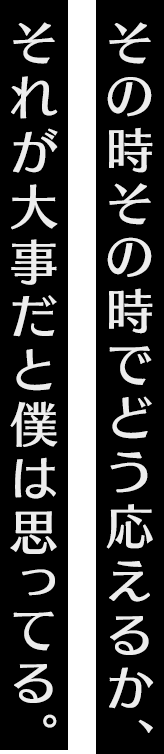 その時その時でどう応えるか、それが大事だとボクは思ってる。