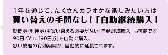 1年を通じて、たくさんカラオケを楽しみたい方は買い替えの手間なし！「自動継続購入」 期間券（利用券）を買い替える必要がない「自動継続購入」も可能です。90日ごとに「90日券」を自動で購入。歌い放題の有効期間が、自動的に延⾧されます。