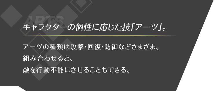 キャラクターの個性に応じた技「アーツ」。 アーツの種類は攻撃・回復・防御などさまざま。 組み合わせると、敵を行動不能にさせることもできる。