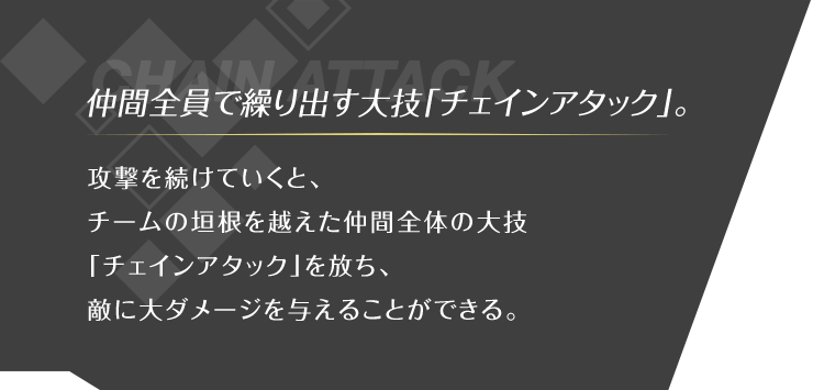 仲間全員で繰り出す大技「チェインアタック」。 攻撃を続けていくと、チームの垣根を越えた仲間全体の大技「チェインアタック」を放ち、敵に大ダメージを与えることができる。