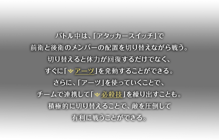 バトル中は、「アタッカースイッチ」で前衛と後衛のメンバーの配置を切り替えながら戦う。切り替えると体力が回復するだけでなく、すぐに「アーツ」を発動することができる。さらに、「アーツ」を使っていくことで、チームで連携して「必殺技」を繰り出すことも。積極的に切り替えることで、敵を圧倒して有利に戦うことができる。