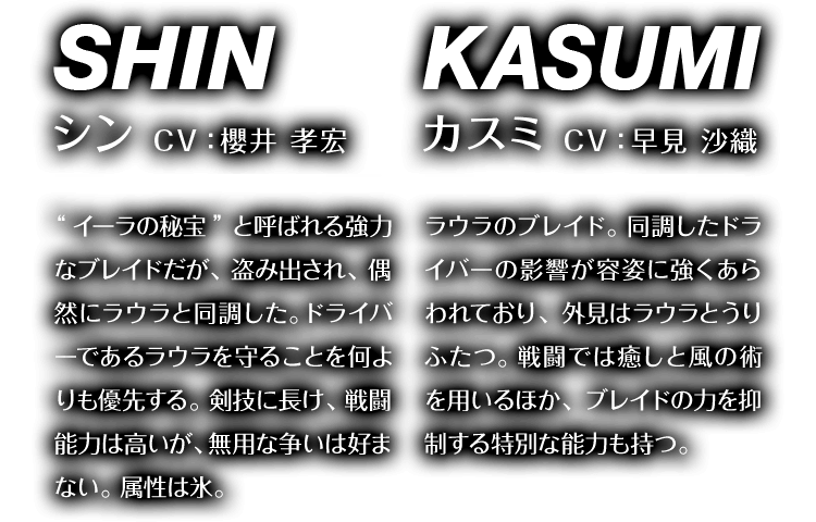 シン CV：櫻井 孝宏 “イーラの秘宝”と呼ばれる強力なブレイドだが、盗み出され、偶然にラウラと同調した。ドライバーであるラウラを守ることを何よりも優先する。剣技に長け、戦闘能力は高いが、無用な争いは好まない。属性は氷。　カスミ CV：早見 沙織 ラウラのブレイド。同調したドライバーの影響が容姿に強くあらわれており、外見はラウラとうりふたつ。戦闘では癒しと風の術を用いるほか、ブレイドの力を抑制する特別な能力も持つ。