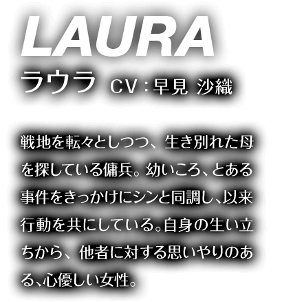 ラウラ CV：早見 沙織 戦地を転々としつつ、生き別れた母を探している傭兵。幼いころ、とある事件をきっかけにシンと同調し、以来行動を共にしている。自身の生い立ちから、他者に対する思いやりのある、心優しい女性。