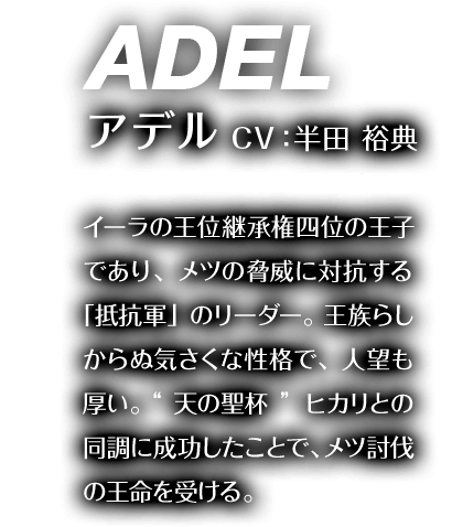 アデル CV：半田 裕典 イーラの王位継承権四位の王子であり、メツの脅威に対抗する「抵抗軍」のリーダー。王族らしからぬ気さくな性格で、人望も厚い。“天の聖杯”ヒカリとの同調に成功したことで、メツの討伐の王命を受ける。