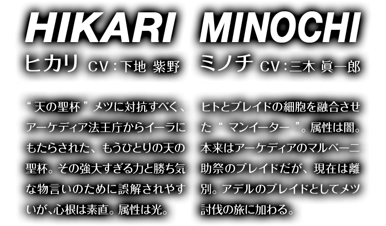 ヒカリ CV：下地 紫野 “天の聖杯”メツに対抗すべく、アーケディア法王庁からイーラにもたらされた、もうひとつの“天の聖杯”。その強大すぎる力と勝ち気な物言いのために誤解されやすいが、心根は素直。属性は光。　ミノチ CV：三木 眞一郎 ヒトとブレイドの細胞を融合させた“マンイーター”。属性は闇。本来はアーケディアのマルベーニ助祭のブレイドだが、現在は離別。アデルのブレイドとしてメツ討伐の旅に加わる。