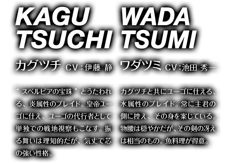 カグツチ CV：伊藤 静 “スペルビアの宝珠”とうたわれる、炎属性のブレイド。皇帝ユーゴに仕え、ユーゴの代行者として単独での戦地視察もこなす。振る舞いは理知的だが、気丈で芯の強い性格。　ワダツミ CV：池田 秀一 カグツチと共にユーゴに仕える、水属性のブレイド。常に主君の側に控え、その身を案じている。物腰は穏やかだが、その剣の冴えは相当のもの。魚料理が得意。