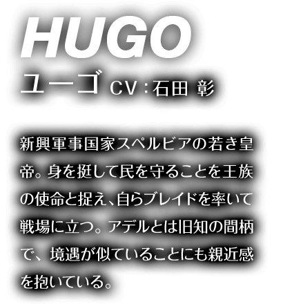 ユーゴ CV：石田 彰 新興軍事国家スペルビアの若き皇帝。身を挺して民を守ることを王族の使命と捉え、自らブレイドを率いて戦場に立つ。アデルとは旧知の間柄で、境遇が似ていることにも親近感を抱いている。