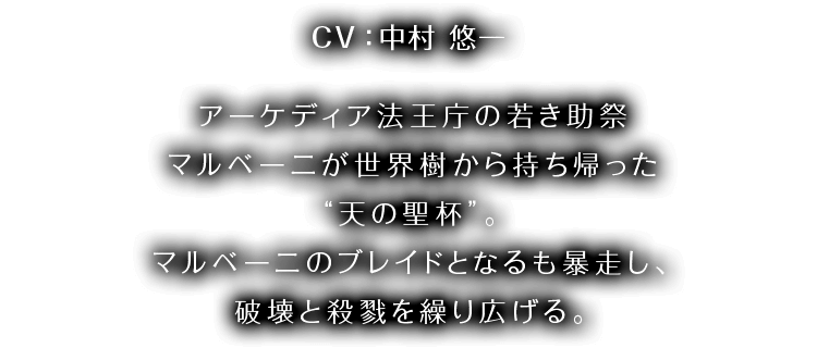 CV：中村 悠一 アーケディア法王庁の若き助祭マルベーニが 世界樹から持ち帰った“天の聖杯”。 アーケディア法王庁の若き助祭マルベーニが世界樹から持ち帰った“天の聖杯”。マルベーニのブレイドとなるも暴走し、破壊と殺戮を繰り広げる。