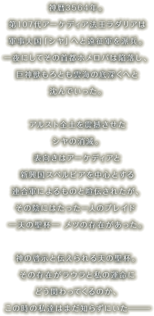 神暦3564年。第107代アーケディア法王ラダリアは軍事大国「シヤ」へと遠征軍を派兵。一夜にしてその首都ホメロパは陥落し、巨神獣もろとも雲海の底深くへと沈んでいった。アルスト全土を震撼させたシヤの消滅。表向きはアーケディアと新興国スペルビアを中心とする連合軍によるものと喧伝されたが、その陰にはたった一人のブレイド ─天の聖杯─ メツの存在があった。神の啓示と伝えられる天の聖杯。その存在がラウラと私の運命にどう関わってくるのか、この時の私達はまだ知らずにいた―