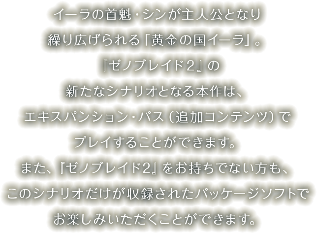 イーラの首魁・シンが主人公となり繰り広げられる「黄金の国イーラ」。『ゼノブレイド２』の新たなシナリオとなる本作は、エキスパンション・パス（追加コンテンツ）でプレイすることができます。また、『ゼノブレイド２』をお持ちでない方も、このシナリオだけが収録されたパッケージソフトでお楽しみいただくことができます。