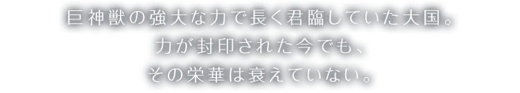 巨神獣の強大な力で長く君臨していた大国。力が封印された今でも、その栄華は衰えていない。