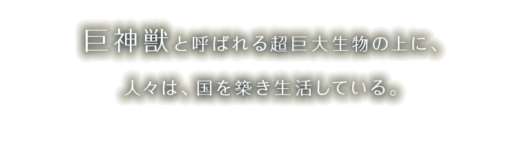巨神獣と呼ばれる超巨大生物の上に、人々は、国を築き生活している。