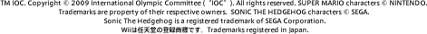TM IOC. Copyright © 2009 International Olympic Committee (“IOC”). All rights reserved. SUPER MARIO characters © NINTENDO. Trademarks are property of their respective owners. SONIC THE HEDGEHOG characters © SEGA. Sonic The Hedgehog is a registered trademark of SEGA Corporation.Wii͔CV̓o^WłBTrademarks registered in Japan.