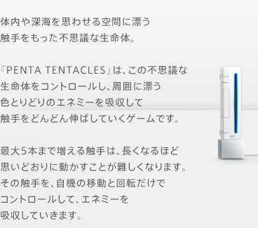 体内や深海を思わせる空間に漂う触手をもった不思議な生命体。『PENTA TENTACLES』は、この不思議な生命体をコントロールし、周囲に漂う色とりどりのエネミーを吸収して触手をどんどん伸ばしていくゲームです。　最大5本まで増える触手は、長くなるほど思いどおりに動かすことが難しくなります。その触手を、自機の移動と回転だけでコントロールして、エネミーを吸収していきます。