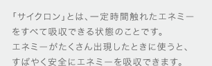 「サイクロン」とは、一定時間触れたエネミーをすべて吸収できる状態のことです。エネミーがたくさん出現したときに使うと、すばやく安全にエネミーを吸収できます。