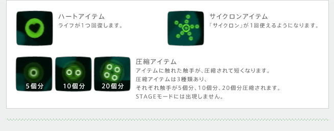 ハートアイテム　ライフが1つ回復します。　サイクロンアイテム　「サイクロン」が1回使えるようになります。　圧縮アイテム　アイテムに触れた触手が、圧縮されて短くなります。　圧縮アイテムは3種類あり、それぞれ触手が5個分、10個分、20個分圧縮されます。STAGEモードには出現しません。　