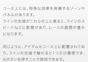 コース上には、特殊な効果を発揮するゾーンやパネルがあります。ラインの先端がこれらの上に乗ると、ラインのスピードなどに影響があり、レースの展開が豊かになります。同じように、アイテムもコース上に配置されており、ラインの先端で触れると1つだけ獲得でき、Aボタンを押すことで使用できます。