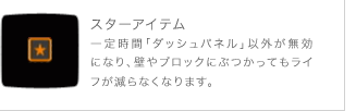 スターアイテム 一定時間「ダッシュパネル」以外が無効になり、壁やブロックにぶつかってもライフが減らなくなります。