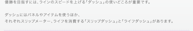 優勝を目指すには、ラインのスピードを上げる「ダッシュ」の使いどころが重要です。ダッシュにはパネルやアイテムを使うほか、それぞれスリップメーター、ライフを消費する「スリップダッシュ」と「ライフダッシュ」があります。