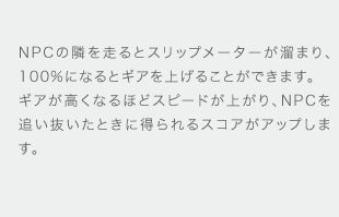 NPCの隣を走るとスリップメーターが溜まり、100%になるとギアを上げることができます。ギアが高くなるほどスピードが上がり、NPCを追い抜いたときに得られるスコアがアップします。