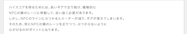 ハイスコアを得るためには、高いギアで走り続け、積極的にNPCの隣のレーンに移動して、追い抜く必要があります。しかし、NPCのラインにぶつかるとメーターが減り、ギアが落ちてしまいます。そのため、常にNPCの隣のレーンを走りつつ、ぶつからないように心がけるのがポイントとなります。